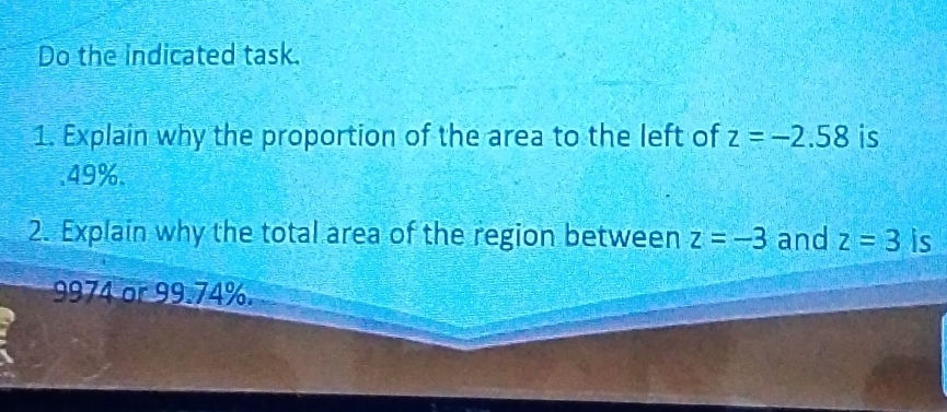 Do the indicated task. 
1. Explain why the proportion of the area to the left of z=-2.58 is 
. 49%. 
2. Explain why the total area of the region between z=-3 and z=3 is
9974 or 99.74%.