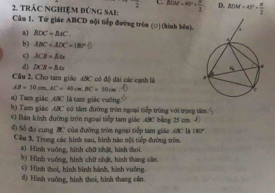 frac 2· C. BDM=90°+ alpha /2 . D. BDM=45°+ alpha /2 
2. TRÁC NGHIỆM ĐÚNG SAI:
Câu 1. Tứ giác ABCD nội tiếp đường tròn (ơ) (hình bên).
a) BDC=BAC.
b) ABC+ADC=180°
c) ACB=BAx
d) DCB=BAx
Câu 2. Cho tam giác ABC có độ dài các cạnh là
AB=30cm,AC=40cm,BC=50cm
a) Tam giác ABC là tam giác vuông.
b) Tam giác ABC có tâm đường tròn ngoại tiếp trùng với trọng tâm.
c) Bán kính đường tròn ngoại tiếp tam giác ABC bằng 25 cm.
d) Số đo cung BC của đường tròn ngoại tiếp tam giác ABC là 180°.
Câu 3. Trong các hình sau, hình nào nội tiếp đường tròn.
a) Hình vuông, hình chữ nhật, hình thoi.
b) Hình vuông, hình chữ nhật, hình thang cân.
c) Hình thoi, hình bình hành, hình vuông.
d) Hình vuông, hình thoi, hình thang cân.