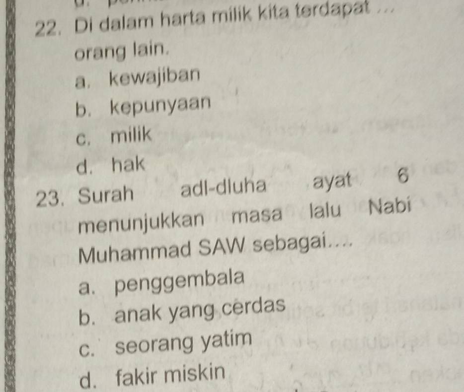 Di dalam harta milik kita terdapat ...
orang lain.
a. kewajiban
b. kepunyaan
c. milik
d. hak
23. Surah adl-dluha ayat 6
menunjukkan masa lalu Nabi
Muhammad SAW sebagai....
a. penggembala
b. anak yang cerdas
c. seorang yatim
d. fakir miskin