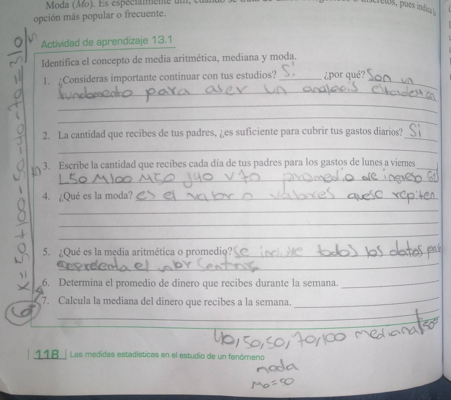 Moda (Mo). Es espécialmente uth, cu 
opción más popular o frecuente. 
Actividad de aprendizaje 13.1 
Identifica el concepto de media aritmética, mediana y moda. 
1. Consideras importante continuar con tus estudios?_ 
_ 
¿por qué? 
_ 
_ 
_ 
2. La cantidad que recibes de tus padres, ¿es suficiente para cubrir tus gastos diarios?_ 
_ 
3. Escribe la cantidad que recibes cada día de tus padres para los gastos de lunes a viernes_ 
_ 
4. ¿Qué es la moda?_ 
_ 
_ 
_ 
5. ¿Qué es la media aritmética o promedio?_ 
_ 
6. Determina el promedio de dinero que recibes durante la semana. 
_ 
_ 
_ 
7. Calcula la mediana del dinero que recibes a la semana. 
_ 
118_ Las medidas estadísticas en el estudio de un fenómeno