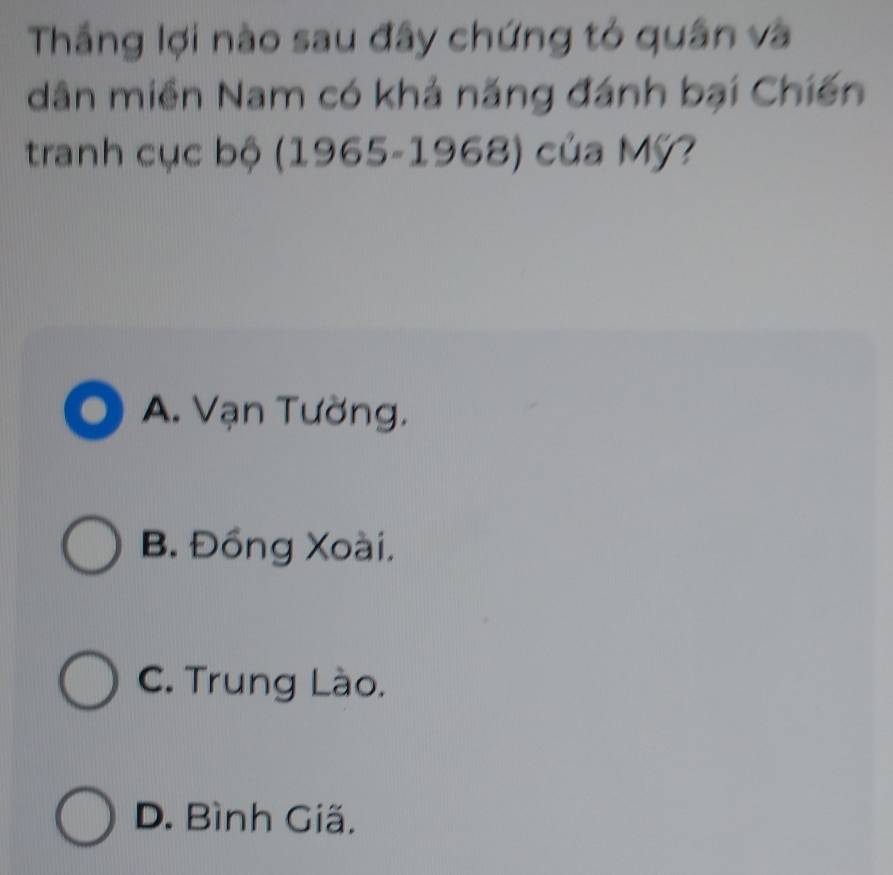 Thắng lợi nào sau đây chứng tỏ quân và
dân miền Nam có khả năng đánh bại Chiến
tranh cục bộ (1965-1968) của Mỹ?
A. Vạn Tường.
B. Đồng Xoài,
C. Trung Lào.
D. Bình Giã.