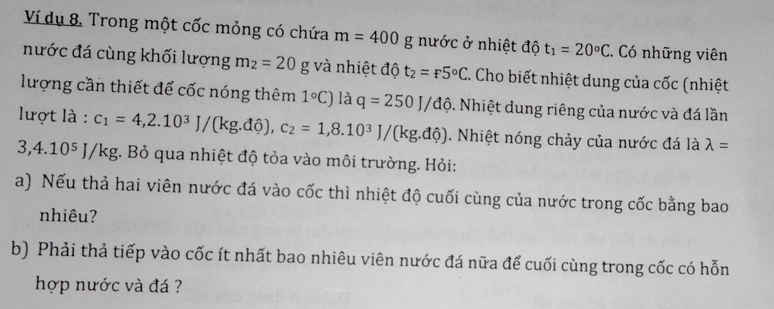 Ví dụ 8. Trong một cốc mỏng có chứa m=400g g nước ở nhiệt độ t_1=20°C. Có những viên 
nước đá cùng khối lượng m_2=20 g và nhiệt độ t_2=_f5°C. Cho biết nhiệt dung của cốc (nhiệt 
lượng cần thiết để cốc nóng thêm 1°C) là q=250J/dwidehat o. Nhiệt dung riêng của nước và đá lần 
lượt là : c_1=4,2.10^3J/(kg.dhat 0), c_2=1,8.10^3J/(kg.dhat 0). Nhiệt nóng chảy của nước đá là lambda =
3,4.10^5J/ kg. Bỏ qua nhiệt độ tỏa vào môi trường. Hỏi: 
a) Nếu thả hai viên nước đá vào cốc thì nhiệt độ cuối cùng của nước trong cốc bằng bao 
nhiêu? 
b) Phải thả tiếp vào cốc ít nhất bao nhiêu viên nước đá nữa để cuối cùng trong cốc có hỗn 
hợp nước và đá ?