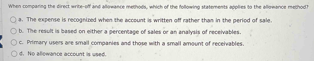 When comparing the direct write-off and allowance methods, which of the following statements applies to the allowance method?
a. The expense is recognized when the account is written off rather than in the period of sale.
b. The result is based on either a percentage of sales or an analysis of receivables.
c. Primary users are small companies and those with a small amount of receivables.
d. No allowance account is used.