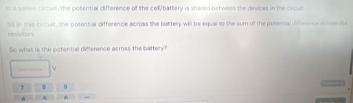 In a series circuit, the potential difference of the cell/battery is shared between the devices in the circuit. 
So in this circuit, the potential difference across the battery will be equal to the sum of the potential difference across the 
resistors. 
So what is the potential difference across the battery? 
Loer net o
7 8 9