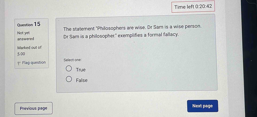 Time left 0:20:42 
Question 15
The statement "Philosophers are wise. Dr Sam is a wise person.
Not yet
answered Dr Sam is a philosopher." exemplifies a formal fallacy.
Marked out of
5.00
P Flag question Select one:
True
False
Previous page
Next page