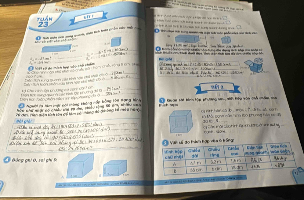 Là ngờn đá để hó chu s nhờng đa trợng tới đưc có tể
Sối từ mà chí c gả
   
tuần T1ếT 1  ở Hình A cô diền tích toàn phân lon hơn bình t □
Hình 11 cá điện tích xung quanh lớn nàm tin A
23
g Hình Á về hình B có diện tích xung quanh bằng nhau
Tính điện tích xung quanh và điện tích loàn phần của các tình sau
Tể Tính diện tích xung quanh, diện tích toàn phần của một hìn
t
sau và viết vào chỗ chấm:
b
a om
# Nam cân làm một chiếc hập dựng đĩa dạng hình hập chứ nhật số
1cm
_
_
1 cm _kích thước như hình dưới đây, Tỉnh diện tích bia dã làm chiếc hập đô,
_
lǎi giài
_
# Viết số đo thích hợp vào chỗ chấm:
a) Cho hình hợp chứ nhật có chiều dài 15 cm, chiế_
_
_
_
cao 7 cm.
Diện tích xung quanh của hình hộp chữ nh
Diện tích toàn phần của hình hộp chữ nhà
_
b) Cho hình lập phương có cạnh dài 7 cm. _tiết 2
Diện tích xung quanh của hình lập phương đó là
Diện tích toàn phần của hình lập phương đó là_
Người ta làm một cái thùng không nấp bằng tôn dạng hình T Quan sát hình lập phương sau, viết tiếp vào chỗ chấm cho
hóp chữ nhật có chiều đài 90 dm, chiều rộng 50 dm, chiều cao thích hợp:
70 dm. Tính diện tích tôn để làm cái thùng đó (không kể mép hàn).a) Hình bên cób.... mặ1 ; ? dình.... 2. canh
_
Bài giải _b) Mỗi cạnh của hình lộp phương bên có độ
đái lái.9
_
c) Các một của hình lập phương là hình vủ 
    
_
canh . .3 am.....
ng:
_
④ Đúng ghi Đ, sai ghi S:
Đm tái cong có kên thực về phát toên bàng Lực nôm TĐÂN 8n tập nh ba t oy coos to key theis tr hmatmen Nn lg húa toán Ba to
