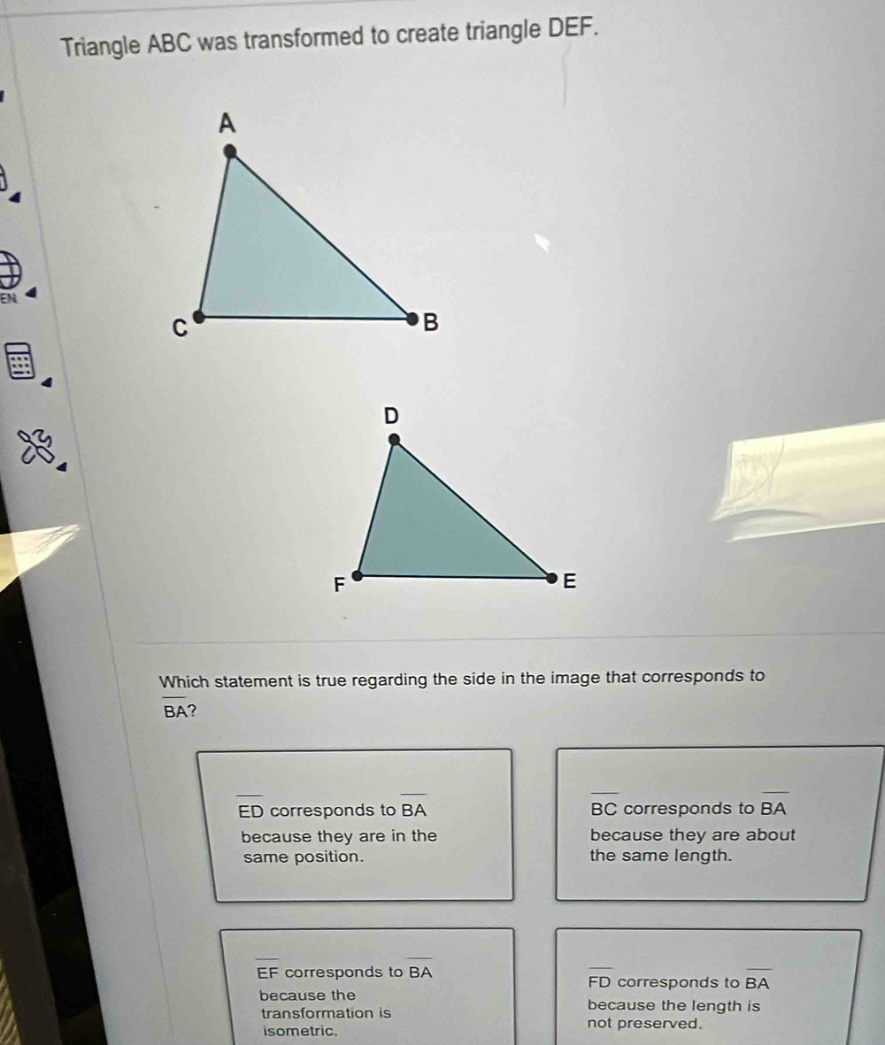 Triangle ABC was transformed to create triangle DEF.
a
Which statement is true regarding the side in the image that corresponds to
overline BA ?
overline ED corresponds to overline BA BC corresponds to overline BA
because they are in the because they are about
same position. the same length.
overline EF corresponds to overline BA
FD corresponds to overline BA
because the because the length is
transformation is not preserved.
isometric.