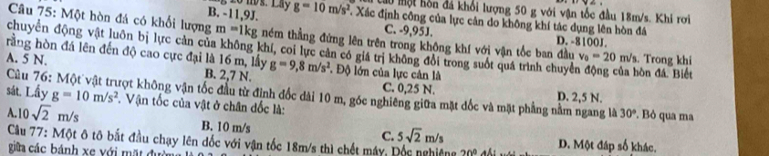 ms. Lay au một hôn đá khổi lượng 50 g với vận tốc đầu 18m/s. Khi rơi
B. -11,9J. g=10m/s^2 Xác định công của lực cản do không khí tác dụng lên hòn đá
Câu 75: Một hòn đá có khối lượng m=1 kg ném thẳng đứng lên trên trong không khí với vận tốc ban đầu v_0=20m/s
C. -9,95J. D. -8100J.
chuyển động vật luôn bị lực cản của không khí, coi lực cản có giá trị không đổi trong suốt quá trình chuyển động của hòn đá. Biết . Trong khi
rằng hòn đá lên đến độ cao cực đại là 16 m, lấy
A. 5 N. B. 2,7 N. g=9, 8m/s^2 *. Độ lớn của lực cân là
C. 0,25 N. D. 2,5 N.
Câu 76 Trợt không vận tốc đầu từ định đốc dài 10 m, góc nghiêng giữa mặt đốc và mặt phẳng nằm ngang là
sát. Lấy g=10m/s^2. Vận tốc của vật ở chân đốc là:
A. 10sqrt(2)m/s
30°. Bỏ qua ma
B. 10 m/s C. 5sqrt(2)m/s
Câu 77: Một ô tô bắt đầu chạy lên đốc với vận tốc 18m/s thì chết máy 20° D. Một đáp số khác.
giữa các bánh xe với mặt đưi