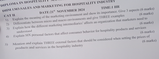 diploma in hospitälh e 
DHM 1303:SALES AND MARKETING FOR HOSPITALITY INDUSTRY 
CAT II DATE: 21^(st) NOVEMBER 2024 TIME:1 HR 
1) Explain the meaning of the marketing environment and show its importance. Give 3 aspects (6 marks) 
2) Differentiate between micro and macro environments and give THREE examples (6 marks) 
3) Explain how the different marketing intermediaries’ affects an organization that marketers need to 
understand (6 marks) 
(6 marks) 
4) Explain SIX personal factors that affect consumer behavior for hospitality products and services 
5) Mention and explain THREE external factors that should be considered when setting the prices of 
(6 marks) 
products and services in the hospitality industry