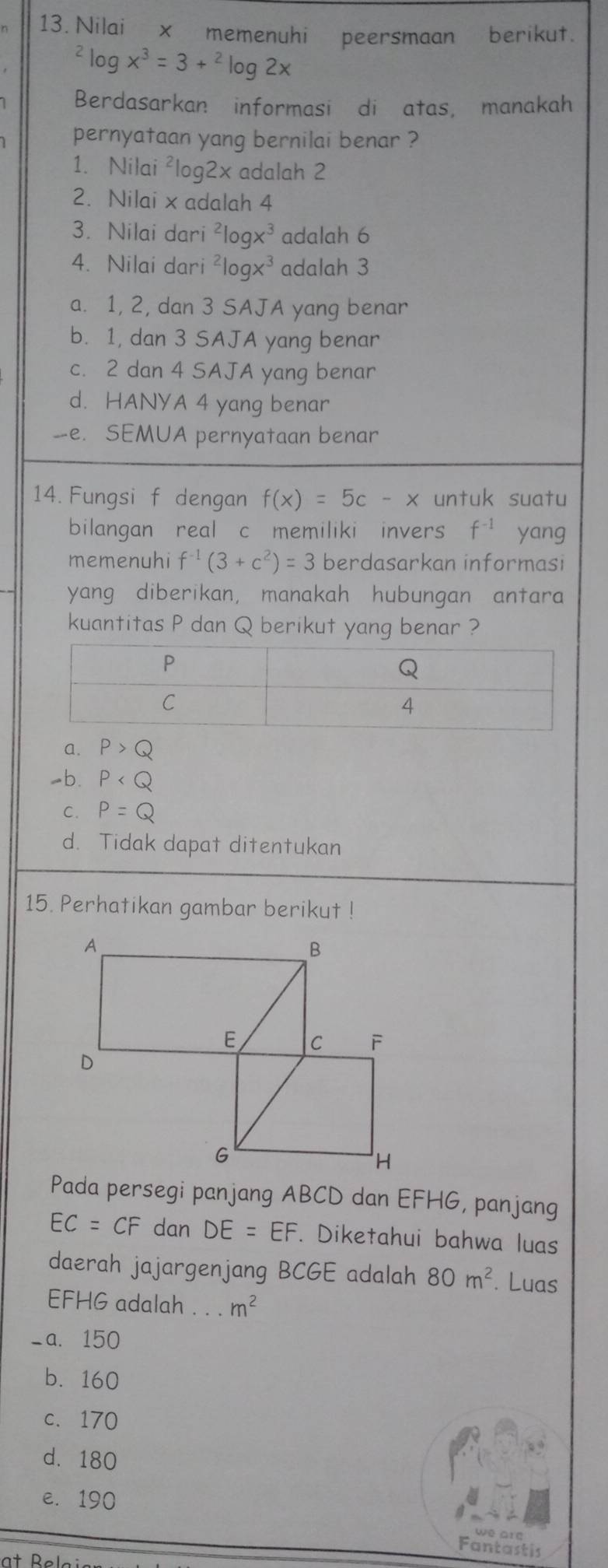 Nilai x memenuhi peersmaan berikut.
^2log x^3=3+^2log 2x
Berdasarkan informasi di atas, manakah
pernyataan yang bernilai benar ?
1. Nilai ²log2x adalah 2
2. Nilai x adalah 4
3. Nilai dari^2log x^3 adalah 6
4. Nilai dari^2log x^3 adalah 3
a. 1, 2, dan 3 SAJA yang benar
b. 1, dan 3 SAJA yang benar
c. 2 dan 4 SAJA yang benar
d. HANYA 4 yang benar
-- e. SEMUA pernyataan benar
14. Fungsi f dengan f(x)=5c-x untuk suatu
bilangan real c memiliki invers f^(-1) yang
memenuhi f^(-1)(3+c^2)=3 berdasarkan informasi
yang diberikan, manakah hubungan antara
kuantitas P dan Q berikut yang benar ?
a. P>Q
◢b. P
C. P=Q
d. Tidak dapat ditentukan
15. Perhatikan gambar berikut !
Pada persegi panjang ABCD dan EFHG, panjang
EC=CF dan DE=EF. Diketahui bahwa luas
daerah jajargenjang BCGE adalah 80m^2. Luas
EFHG adalah . . . m^2
_a. 150
b. 160
c. 170
d. 180
e. 190
we ar
Fantasth