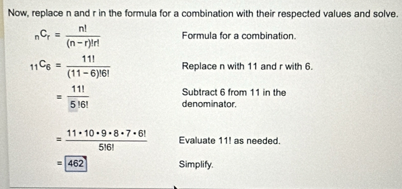 Now, replace n and r in the formula for a combination with their respected values and solve.
_nC_r= n!/(n-r)!r! 
Formula for a combination.
_11C_6= 11!/(11-6)!6!  Replace n with 11 and r with 6.
= 11!/5!6! 
Subtract 6 from 11 in the 
denominator.
= 11· 10· 9· 8· 7· 6!/5!6!  Evaluate 11! as needed.
=462 Simplify.