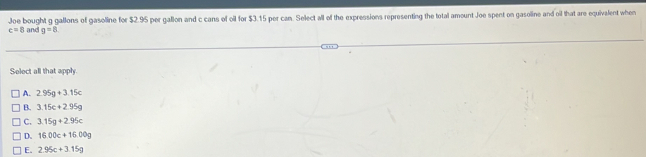 Joe bought g gallons of gasoline for $2.95 per gallon and c cans of oil for $3.15 per can. Select all of the expressions representing the total amount Joe spent on gasoline and oil that are equivalent when
c=8 and g=8. 
Select all that apply.
A. 2.95g+3.15c
B. 3.15c+2.95g
C. 3.15g+2.95c
D. 16.00c+16.00g
E. 2.95c+3.15g