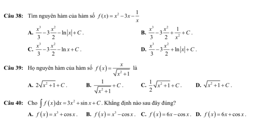 Tìm nguyên hàm của hàm số f(x)=x^2-3x- 1/x 
A.  x^3/3 -3 x^2/2 -ln |x|+C. B.  x^3/3 -3 x^2/2 + 1/x^2 +C.
C.  x^3/3 -3 x^2/2 -ln x+C. D.  x^3/3 -3 x^2/2 +ln |x|+C. 
Câu 39: Họ nguyên hàm của hàm số f(x)= x/sqrt(x^2+1)  là
A. 2sqrt(x^2+1)+C. B.  1/sqrt(x^2+1) +C. C.  1/2 sqrt(x^2+1)+C. D. sqrt(x^2+1)+C. 
Câu 40: Cho ∈t f(x)dx=3x^2+sin x+C. Khẳng định nào sau đây đúng?
A. f(x)=x^3+cos x. B. f(x)=x^3-cos x C. f(x)=6x-cos x. D. f(x)=6x+cos x.