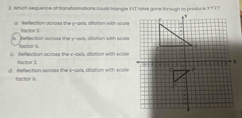 Which sequence of transformations could triangle XYZ have gone through to produce X'Y'Z'?
a. Reflection across the y-axis, dilation with scale
factor 2.
b. Reflection across the y-axis, dilation with scale
factor ½.
c. Reflection across the x-axis, dilation with scale
factor 2.
d Reflection across the x-axis, dilation with scale
factor ½.