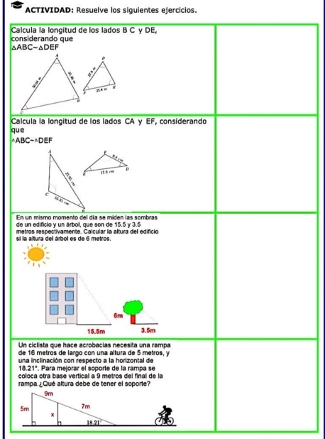 ACTIVIDAD: Resuelve los siguientes ejercicios.
Calcula la longitud de los lados B C γ DE,
considerando que
△ ABCsim △ DEF
Calcula la longitud de los lados CA γ EF, considerando
que
△ ABCsim △ DEF
En un mismo momento del día se miden las sombras
de un edificio y un árbol, que son de 15.5 y 3.5
metros respectivamente. Calcular la altura del edifició
si la altura del árbol es de 6 metros.
6m
15.5m 3.5m
Un ciclista que hace acrobacias necesita una rampa
de 16 metros de largo con una altura de 5 metros, y
una inclinación con respecto a la horizontal de
18.21°. Para mejorar el soporte de la rampa se
coloca otra base vertical a 9 metros del final de la
rampa.¿Qué altura debe de tener el soporte?
9m
5m 7m
x
18.21°