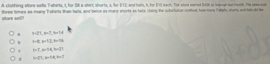 A clothing store sells T-shirts, r, for $8 a shirt; shorts, s, for $12; and hats, h, for $10 each. The store earned $406 in revenge last month. The store sold
three times as many T-shirts than hats, and twice as many shorts as hats. Using the subsitution method, how many Tshirts, shorts, and hats did the
store sell?
a t=21, B=7, h=14
D t=8; s=12; h=16
C t=7, s=14, h=21
d t=21; s=14; h=7