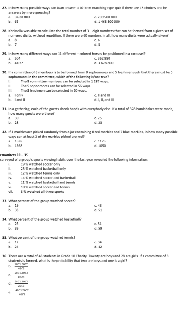 In how many possible ways can Juan answer a 10-item matching type quiz if there are 15 choices and he
answers by mere guessing?
a. 3 628 800 c. 239 500 800
b. 66 d. 1 468 800 000
28. Khristella was able to calculate the total number of 3 - digit numbers that can be formed from a given set of
non-zero digits, without repetition. If there were 60 numbers in all, how many digits were actually given?
a. 8 c. 6
b. 7 d. 5
29. In how many different ways can 11 different - colored horses be positioned in a carousel?
a. 504 c. 362 880
b. 4 032 d. 3 628 800
30. If a committee of 8 members is to be formed from 8 sophomores and 5 freshmen such that there must be 5
sophomores in the committee, which of the following is/are true?
I, The 8 committee members can be selected in 1 287 ways.
II. The 5 sophomores can be selected in 56 ways.
III. The 3 freshmen can be selected in 10 ways.
a. I only c. II and III
b. I and II d. I, II, and III
31. In a gathering, each of the guests shook hands with everybody else. If a total of 378 handshakes were made,
how many guests were there?
a. 30 c. 25
b. 28 d. 23
32. If 4 marbles are picked randomly from a jar containing 8 red marbles and 7 blue marbles, in how many possible
ways can at least 2 of the marbles picked are red?
a. 1638 c. 1176
b. 1568 d. 1050
r numbers 33 - 35
surveyed of a group’s sports viewing habits over the last year revealed the following information:
i 19 % watched soccer only
ii. 25 % watched basketball only
iii. 12 % watched tennis only
iv. 14 % watched soccer and basketball
v. 12 % watched basketball and tennis
vi. 10 % watched soccer and tennis
vii. 8 % watched all three sports
33. What percent of the group watched soccer?
a. 19 c. 43
b. 33 d. 51
34. What percent of the group watched basketball?
a. 25 c. 51
b. 39
d. 59
35. What percent of the group watched tennis?
a. 12
b. 24 c. 34
d. 42
36. There are a total of 48 students in Grade 10 Charity. Twenty are boys and 28 are girls. If a committee of 3
students is formed, what is the probability that two are boys and one is a girl?
b.  (28C1.20C2)/48C3 
C.  (28C1.20C2)/28C3 
d.  (28C1.20C2)/20C3 
e.  (48C1.20C2)/48C3 