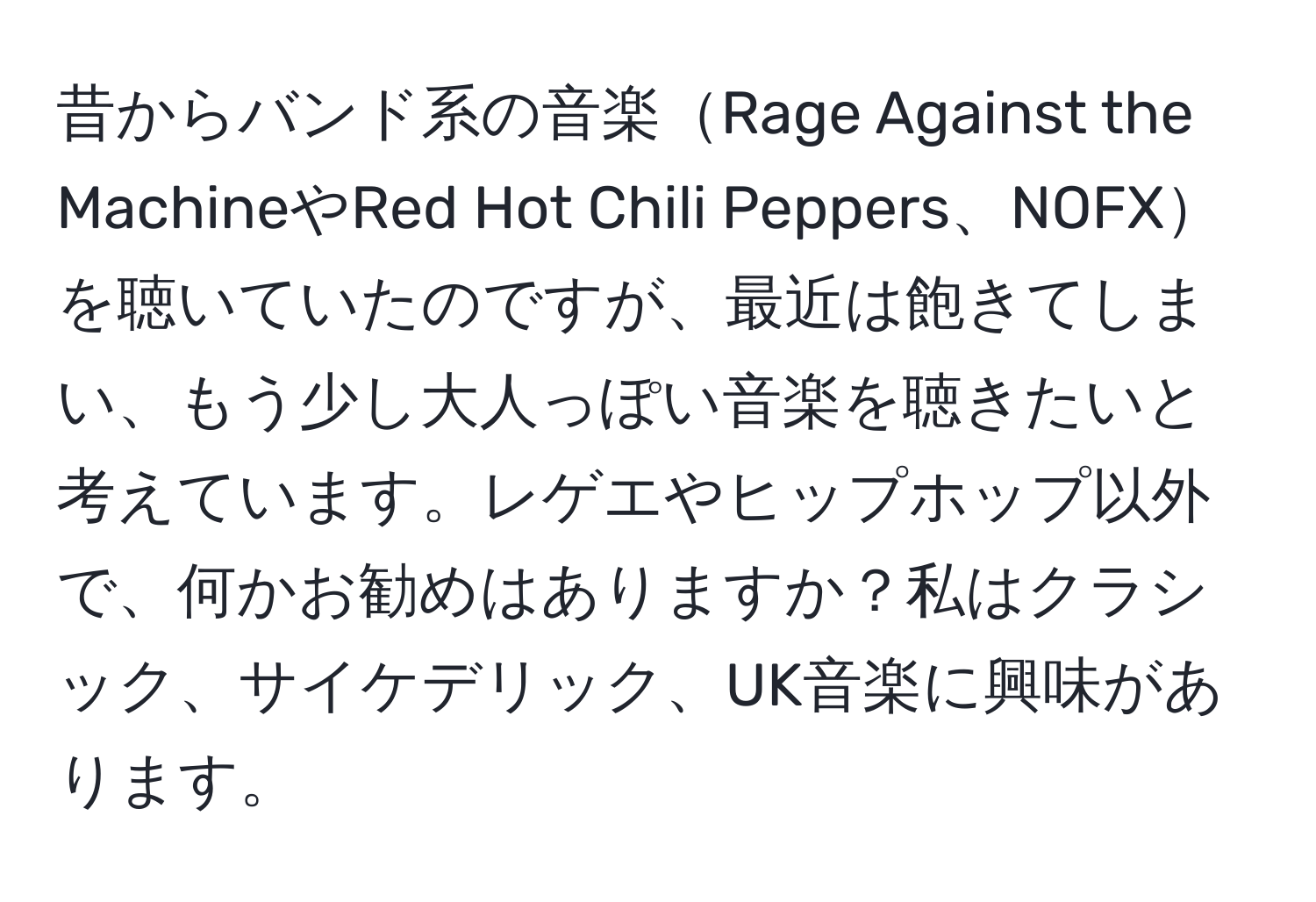 昔からバンド系の音楽Rage Against the MachineやRed Hot Chili Peppers、NOFXを聴いていたのですが、最近は飽きてしまい、もう少し大人っぽい音楽を聴きたいと考えています。レゲエやヒップホップ以外で、何かお勧めはありますか？私はクラシック、サイケデリック、UK音楽に興味があります。