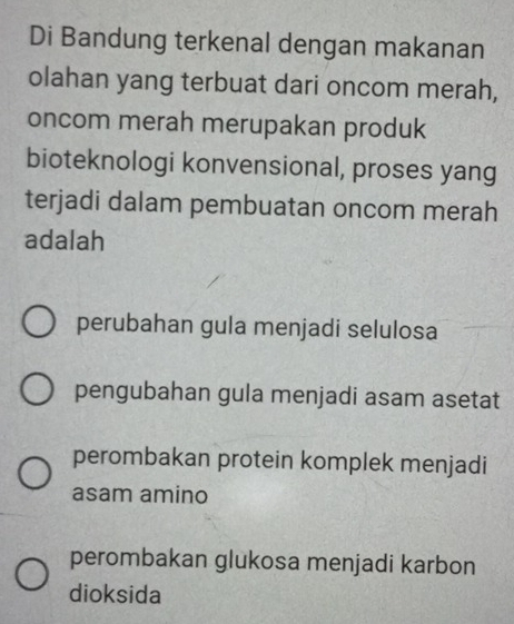 Di Bandung terkenal dengan makanan
olahan yang terbuat dari oncom merah,
oncom merah merupakan produk
bioteknologi konvensional, proses yang
terjadi dalam pembuatan oncom merah
adalah
perubahan gula menjadi selulosa
pengubahan gula menjadi asam asetat
perombakan protein komplek menjadi
asam amino
perombakan glukosa menjadi karbon
dioksida