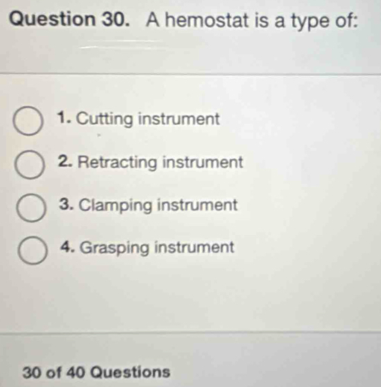 A hemostat is a type of:
1. Cutting instrument
2. Retracting instrument
3. Clamping instrument
4. Grasping instrument
30 of 40 Questions