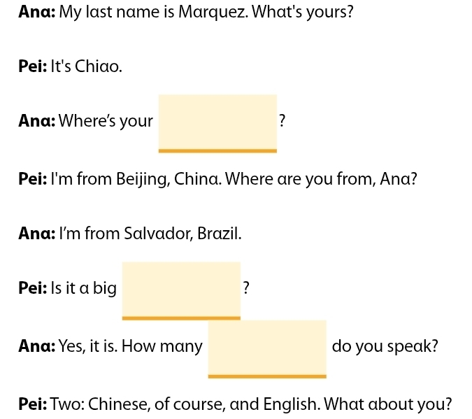 Ana: My last name is Marquez. What's yours? 
Pei: It's Chiao. 
Ana: Where's your ? 
Pei: I'm from Beijing, China. Where are you from, Ana? 
Ana: I'm from Salvador, Brazil. 
Pei: Is it a big ? 
Ana: Yes, it is. How many do you speak? 
Pei: Two: Chinese, of course, and English. What about you?