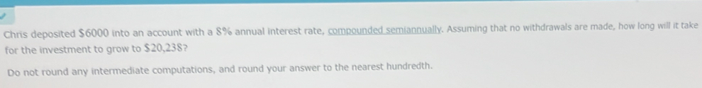 Chris deposited $6000 into an account with a 8% annual interest rate, compounded semiannually. Assuming that no withdrawals are made, how long will it take 
for the investment to grow to $20,238? 
Do not round any intermediate computations, and round your answer to the nearest hundredth.