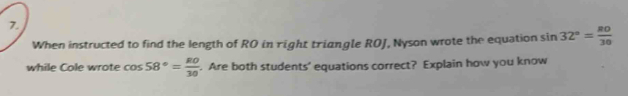 When instructed to find the length of RO in right triangle ROJ, Nyson wrote the equation sin 32°= 80/30 
while Cole wrote cos 58°= RO/30 . Are both students' equations correct? Explain how you know