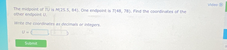 Video ⑥ 
The midpoint of overline TU is M(25.5,84). One endpoint is T(48,78). Find the coordinates of the 
other endpoint U. 
Write the coordinates as decimals or integers.
U=(□ ,□ )
Submit 
n