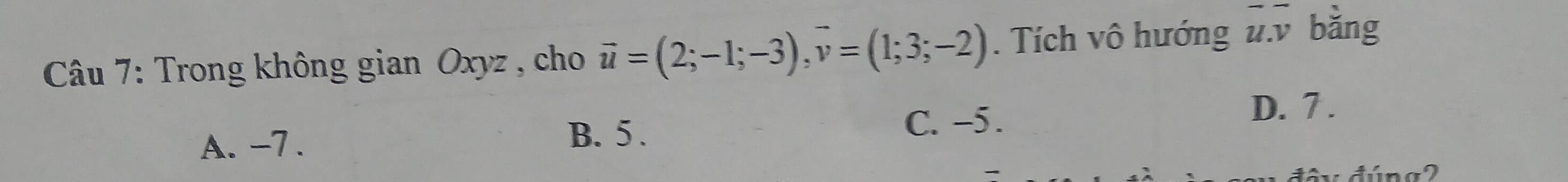 Trong không gian Oxyz , cho vector u=(2;-1;-3), vector v=(1;3;-2). Tích vô hướng overline u.overline v bǎng
A. -7. C. -5.
D. 7.
B. 5.
đây đúng2