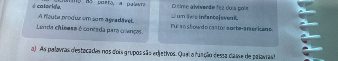 dulara do poeta, a palavra 
é colorida. O time alviverde fez dois gols. 
Li um livro infantojuvenil. 
A flauta produz um som agradável. 
Fui ao show do cantor norte-americano. 
Lenda chinesa é contada para crianças. 
a) As palavras destacadas nos dois grupos são adjetivos. Qual a função dessa classe de palavras?