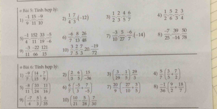 # Bài 5: Tính hợp lý:
1)  (-1)/9 . 15/11 . (-9)/10  2)  1/4 . 7/3 .(-12) 3)  1/2 . 2/3 . 4/5 . 6/7  4)  1/2 . 5/6 . 2/3 . 3/4 
5  (-1)/4 . 152/11 . 33/19 . (-5)/-6  6)  (-6)/7 . 8/13 . 26/48  7)  (-3)/10 . 5/27 . (-6)/7 .(-14) 8)  (-7)/25 . 39/-14 . 50/78 
9)  (-3)/11 . (-22)/66 . 121/15  10)  3/7 . 2/5 . 7/3 .... 20.  (-19)/72 
overline □ 
* Bài 6: Tính hợp lý:
1)  (-9)/7 · ( 14/15 + 7/9 ) 2) ( 2/3 - 6/5 ). 15/-36  3) ( 3/29 - 1/5 ). 29/3  4)  5/7 · ( 3/5 + 7/2 )
5)  (-8)/11 · ( 33/24 - 11/16 ) 6)  6/7 · ( (-5)/3 + 7/-5 ) 7)  20/9 · (- 27/10 + 3/5 ) 8)  (-1)/36 · ( 9/2 + 18/7 )
9) ( (-7)/4 - 5/3 )·  6/35  10) ( 10/21 - 5/28 ). 7/30 