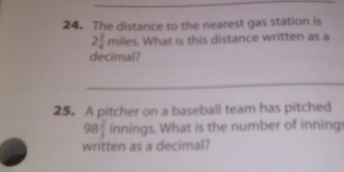 The distance to the nearest gas station is
2 3/4 m iles. What is this distance written as a 
decimal? 
_ 
25. A pitcher on a baseball team has pitched
98 2/3  innings. What is the number of innings 
written as a decimal?