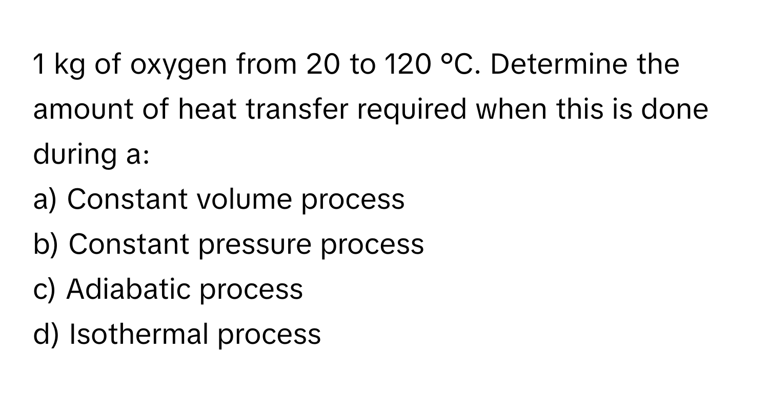 kg of oxygen from 20 to 120 °C. Determine the amount of heat transfer required when this is done during a:
a) Constant volume process
b) Constant pressure process
c) Adiabatic process
d) Isothermal process