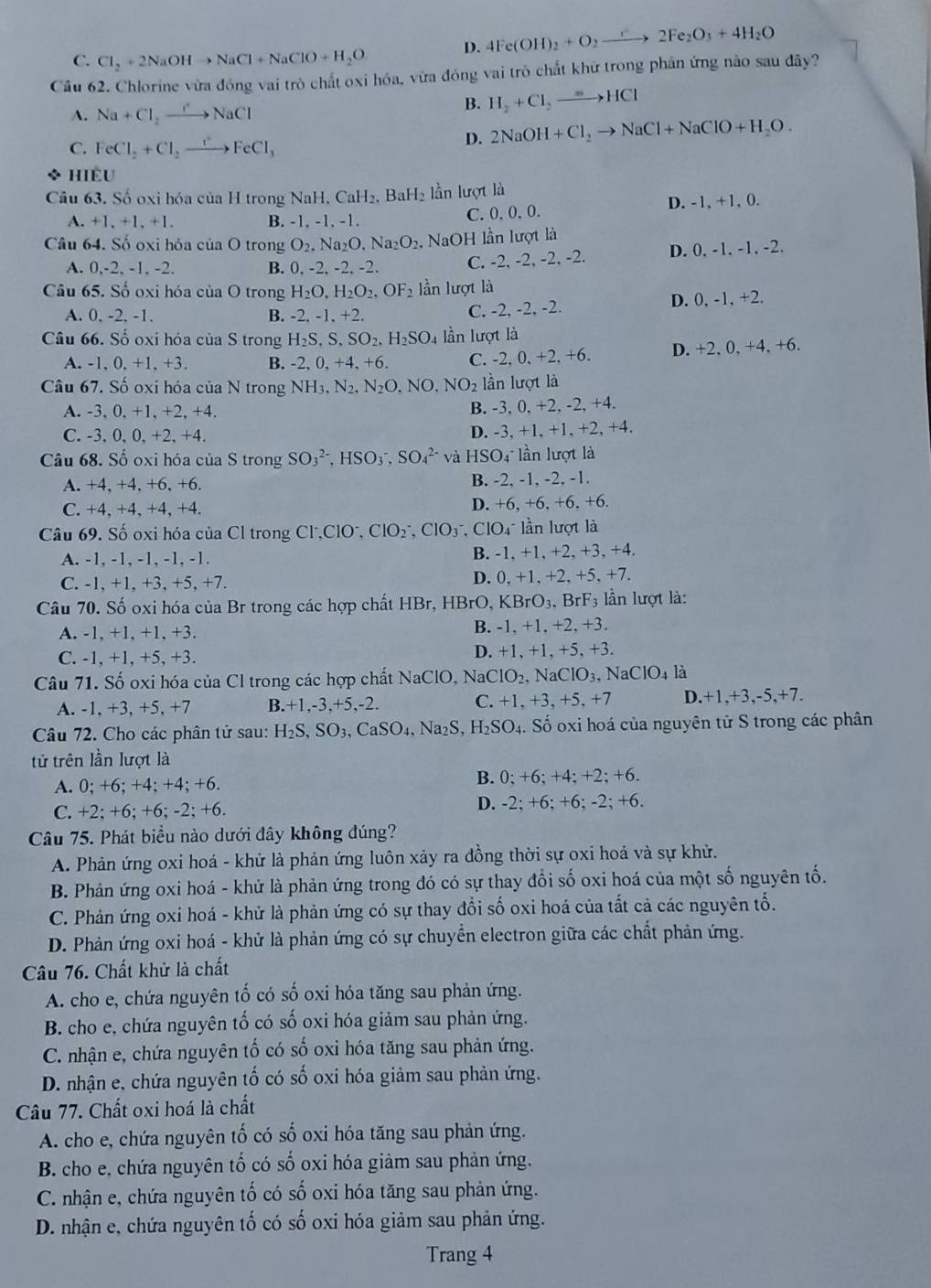 C. Cl_2+2NaOHto NaCl+NaClO+H_2O D. 4Fe(OH)_2+O_2to 2Fe_2O_3+4H_2O
Câu 62. Chlorine vừa đóng vai trò chất oxi hóa, vừa đóng vai trò chất khử trong phân ứng nào sau đãy?
A. Na+Cl_2to NaCl
B. H_2+Cl_2to HCl
C. FeCl_2+Cl_2to FeCl_3
D. 2NaOH+Cl_2to NaCl+NaClO+H_2O.
HIEU
Câu 63. Số oxi hóa của H trong NaH,CaH_2 , BaH lần lượt là
A. +1,+1,+1. B. -1, -1, -1. C. 0. 0. 0.
D. -1, +1, 0.
Câu 64. Số oxi hỏa của O trong O_2.Na_2O,Na_2O_2. NaOH lần lượt là
A. 0,-2, -1, -2. B. 0, -2, -2, -2 C. -2, -2, -2, -2. D. 0, -1, -1, -2.
Câu 65. Số oxi hóa của O trong H_2O,H_2O_2,OF_2 lần lượt là
A. 0, -2. -1. B. -2. -1. +2. C. -2, -2, -2. D. 0, -1, +2.
Câu 66. Số oxi hóa của S trong H_2S,S,SO_2,H_2SO_4 lần lượt là
A. -1,0,+1,. +3. B. -2,0,+4,+6. C. - 2,0,+2,+6. D. +2, 0, +4, +6.
Câu 67. Số oxi hóa của N trong NH_3,N_2,N_2O,NO,NO_2 lần lượt là
A. -3. 0. +1. +2. +4.
B. -3, 0, +2, -2, +4.
C. -3, 0, 0, +2, +4. D. -3, +1, +1, +2, +4.
Câu 68. Số oxi hóa của S trong SO_3^((2-),HSO_3^-,SO_4^(2-) và HSO_4^- lần lượt là
A. +4, +4, +6, +6. B. -2, -1, -2, -1.
D. +6,+6. +6.+
C. +4, +4, +4, +4. +6.
Câu 69. Số oxi hóa của Cl trong C ^-),ClO^-,ClO_2^(-,ClO_3^-,ClO_4^- lần lượt là
A. -1, -1, -1, -1, -1. B. -1. +1, +2, +3, +4.
C. -1, +1, +3, +5, +7. D. 0, +1, +2, +5, +7.
Câu 70. Số oxi hóa của Br trong các hợp chất HBr, HBrO, KBrO_3),BrF_3 lần lượt là:
A. -1, +1, +1, +3. B. -1. +1. +2. +3.
C. -1, +1, +5, +3. D. +1, +1, +5, +3.
Câu 71. Số oxi hóa của Cl trong các hợp chất NaClO, Na NaClO_2,NaClO_3,NaClO_4 là
A. -1, +3, +5, +7 B. -1,-3,+5, -2. C. +1,+3,+5,+ D.+1,+3,-5,+7.
Câu 72. Cho các phân tử sau: H_2S,SO_3,CaSO_4,Na_2S,H_2SO_4. Số oxi hoá của nguyên tử S trong các phân
tử trên lần lượt là
A. 0; +6;+4; + 4; +6.
B. 0;+6;+4;+2;+6.
C. +2; +6; +6; -2; +6. D. -2; +6; +6; -2; +6.
Câu 75. Phát biều nào dưới đây không đúng?
A. Phản ứng oxi hoá - khử là phản ứng luôn xảy ra đồng thời sự oxi hoả và sự khử.
B. Phản ứng oxi hoá - khử là phản ứng trong đó có sự thay đổi số oxi hoá của một số nguyên tố.
C. Phản ứng oxi hoá - khử là phản ứng có sự thay đổi số oxi hoá của tắt cả các nguyên tố.
D. Phản ứng oxi hoá - khử là phản ứng có sự chuyển electron giữa các chất phản ứng.
Câu 76. Chất khử là chất
A. cho e, chứa nguyên tố có số oxi hóa tăng sau phản ứng.
B. cho e, chứa nguyên tố có số oxi hóa giảm sau phản ứng.
C. nhận e, chứa nguyên tố có số oxi hóa tăng sau phản ứng.
D. nhận e, chứa nguyên tố có số oxi hóa giảm sau phản ứng.
Câu 77. Chất oxi hoá là chất
A. cho e, chứa nguyên tố có số oxi hóa tăng sau phản ứng.
B. cho e, chứa nguyên tố có số oxi hóa giảm sau phản ứng,
C. nhận e, chứa nguyên tố có số oxi hóa tăng sau phản ứng.
D. nhận e, chứa nguyên tố có số oxi hóa giảm sau phản ứng.
Trang 4