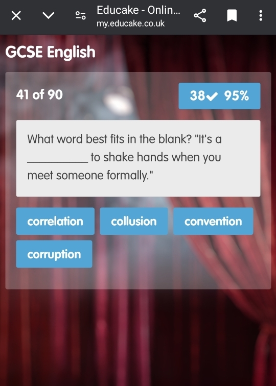 ×
Educake - Onlin...
my.educake.co.uk
GCSE English
41 of 90 38√ 95%
What word best fits in the blank? "It's a
_to shake hands when you
meet someone formally."
correlation collusion convention
corruption