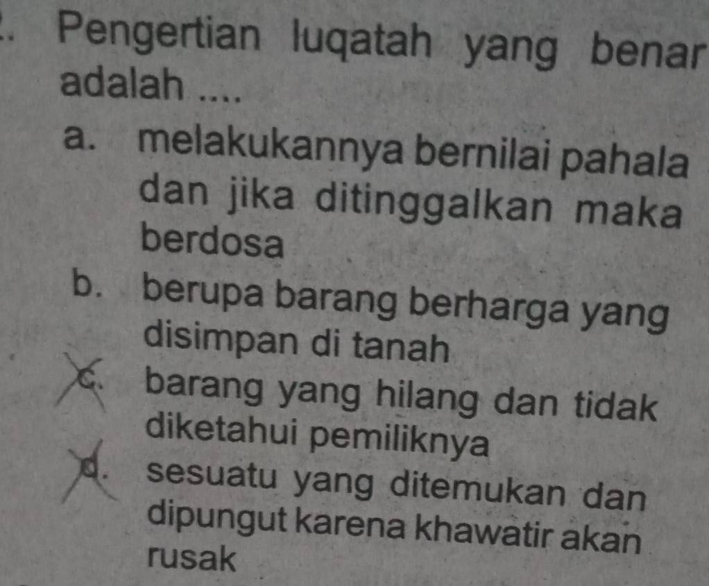 Pengertian luqatah yang benar
adalah ....
a. melakukannya bernilai pahala
dan jika ditinggalkan maka
berdosa
b. berupa barang berharga yang
disimpan di tanah
C barang yang hilang dan tidak
diketahui pemiliknya
d. sesuatu yang ditemukan dan
dipungut karena khawatir akan
rusak