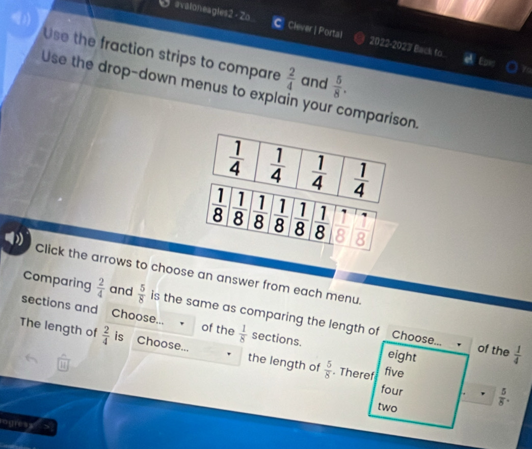 avaloneagles2 - Zo Clever | Portal
C 2022-2023 Back to.
Use the fraction strips to compare  2/4  and  5/8 .
Use the drop-down menus to explain your comparison.
D Click the arrows to choose an answer from each menu.
Comparing  2/4  and  5/8  is the same as comparing the length of
sections and Choose... of the  1/8  sections.
Choose... of the  1/4 
The length of  2/4  is Choose... the length of  5/8 . Theref five
eight
on
four
two
 5/8 .
ogress