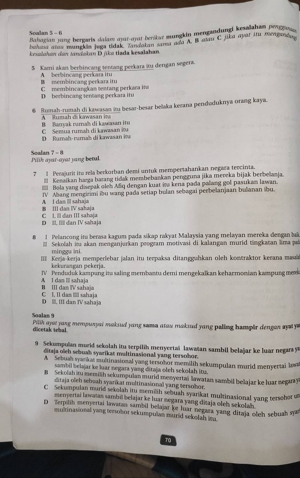 Soalan 5 - 6 Bahagian yang bergaris dalam ayat-ayat berikut mungkin mengandungi kesalahan penggunaan
bahasa atau mungkin juga tidak. Tandakan sama ada A, B atau C jika ayat itu mengandung
kesalahan dan tandakan D jika tiada kesalahan.
5 Kami akan berbincang tentang perkara itu dengan segera.
A berbincang perkara itu
B membincang perkara itu
C membincangkan tentang perkara itu
D berbincang tentang perkara itu
6 Rumah-rumah di kawasan itu besar-besar belaka kerana penduduknya orang kaya.
A Rumah di kawasan itu
B Banyak rumah di kawasan itu
C Semua rumah di kawasan itu
D Rumah-rumah di kawasan itu
Soalan 7 - 8
Pilih ayat-ayat yang betul.
7 I Perajurit itu rela berkorban demi untuk mempertahankan negara tercinta.
II Kenaikan harga barang tidak membebankan pengguna jika mereka bijak berbelanja.
III Bola yang disepak oleh Afiq dengan kuat itu kena pada palang gol pasukan lawan.
IV Abang mengirimi ibu wang pada setiap bulan sebagai perbelanjaan bulanan ibu.
A I dan II sahaja
B III dan IV sahaja
C I. II dan III sahaja
D II, III dan IV sahaja
8 I Pelancong itu berasa kagum pada sikap rakyat Malaysia yang melayan mereka dengan baik
II Sekolah itu akan menganjurkan program motivasi di kalangan murid tingkatan lima pad
minggu ini.
III Kerja-kerja memperlebar jalan itu terpaksa ditangguhkan oleh kontraktor kerana masala
kekurangan pekerja.
IV Penduduk kampung itu saling membantu demi mengekalkan keharmonian kampung merek
A I dan II sahaja
B III dan IV sahaja
C I, II dan III sahaja
D II, III dan IV sahaja
Soalan 9
Pilih ayat yang mempunyai maksud yang sama atau maksud yang paling hampir dengan ayat ya
dicetak tebal.
9 Sekumpulan murid sekolah itu terpilih menyertai lawatan sambil belajar ke luar negara ya
ditaja oleh sebuah syarikat multinasional yang tersohor.
A Sebuah syarikat multinasional yang tersohor memilih sekumpulan murid menyertai lawar
sambil belajar ke luar negara yang ditaja oleh sekolah itu.
B Sekolah itu memilih sekumpulan murid menyertai lawatan sambil belajar ke luar negara y
ditaja oleh sebuah syarikat multinasional yang tersohor.
C Sekumpulan murid sekolah itu memilih sebuah syarikat multinasional yang tersohor um
menyertai lawatan sambil belajar ke luar negara yang ditaja oleh sekolah.
D Terpilih menyertai lawatan sambil belajar ķe luar negara yang ditaja oleh sebuah syan
multinasional yang tersohor sekumpulan murid sekolah itu.
70