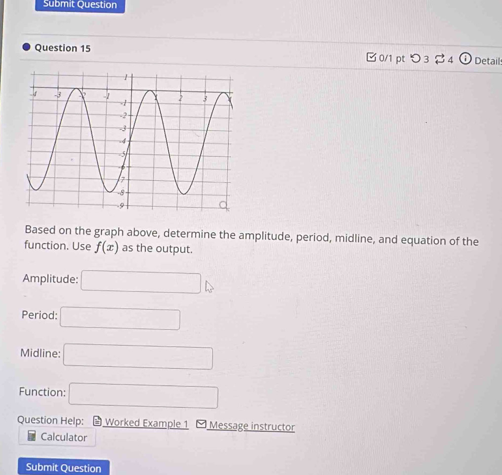 Submit Question 
Question 15 
□ 0/1 pt つ3 4 ⓘ Detail 
Based on the graph above, determine the amplitude, period, midline, and equation of the 
function. Use f(x) as the output. 
Amplitude: □ 
Period: □ 
Midline: □ 
Function: □ 
Question Help: Worked Example 1 * Message instructor 
Calculator 
Submit Question