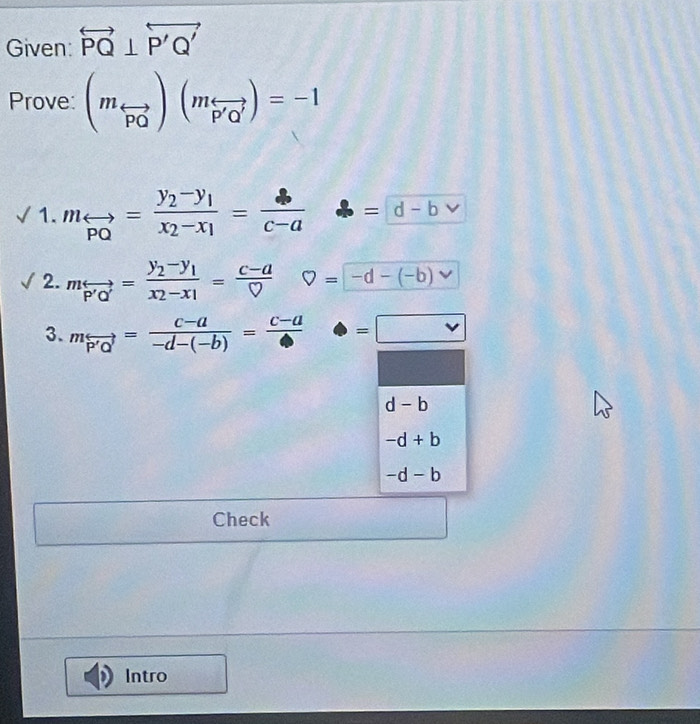 Given: overleftrightarrow PQ⊥ overleftrightarrow P'Q'
Prove: (m_overleftrightarrow PO)(m_overleftrightarrow P'Q')=-1
1. m_overleftrightarrow PQ=frac y_2-y_1x_2-x_1=frac □ = = d-bvee 
2. mrightarrow =frac y_2-y_1x_2-x_1= (c-a)/D  V=-d-(-b)vee
3. mrightarrow = (c-a)/-d-(-b) =frac c-a=□
d-b
-d+b
-d-b
 □ /□   Check 
Intro