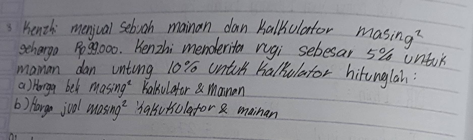 Benth: menjval seboah mainan dan Kalkulator masing y_2
schargo Po99000. Kenzhi menderita rugi sebesar 5% untik 
maman dan unting 10% untoh halkulator hitunglah: 
a) Horga bel Masin g^2 Kaliulafor Mainan 
b) Hargo joal masin g^2 "halukulafor & mainan