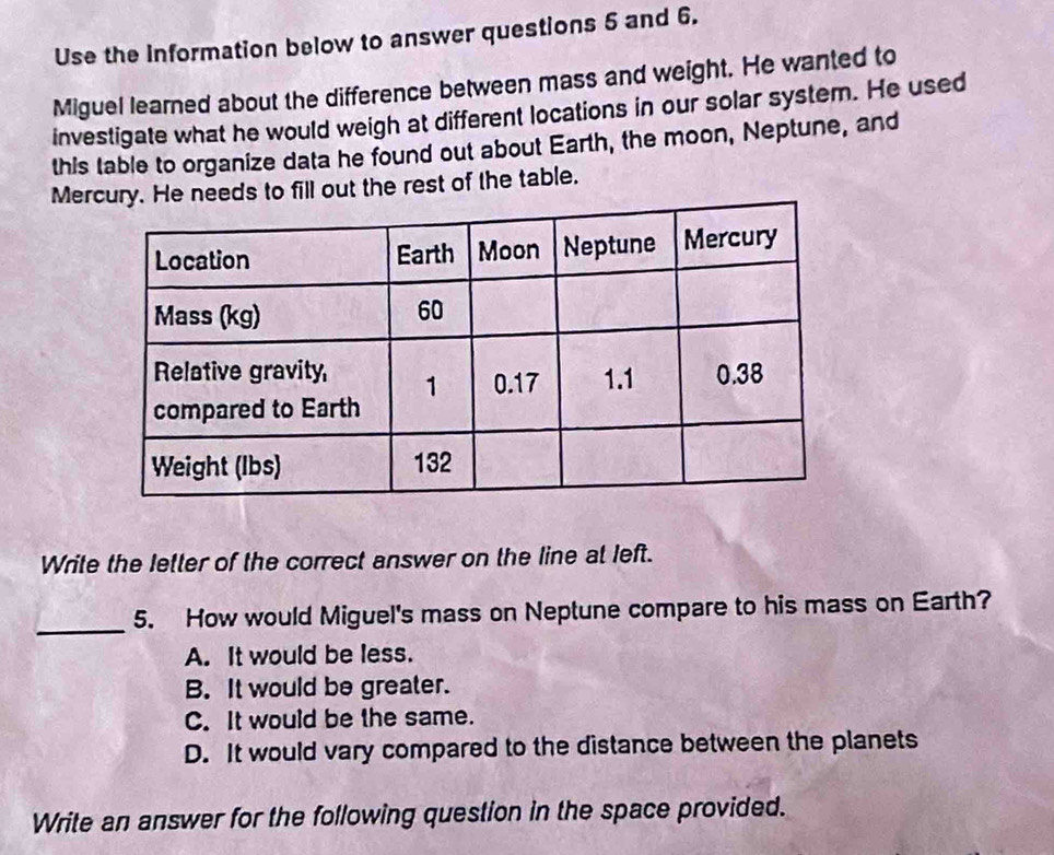 Use the Information below to answer questions 5 and 6.
Miguel learned about the difference between mass and weight. He wanted to
investigate what he would weigh at different locations in our solar system. He used
this table to organize data he found out about Earth, the moon, Neptune, and
Mereds to fill out the rest of the table.
Write the letter of the correct answer on the line at left.
_5. How would Miguel's mass on Neptune compare to his mass on Earth?
A. It would be less.
B. It would be greater.
C. It would be the same.
D. It would vary compared to the distance between the planets
Write an answer for the following question in the space provided.