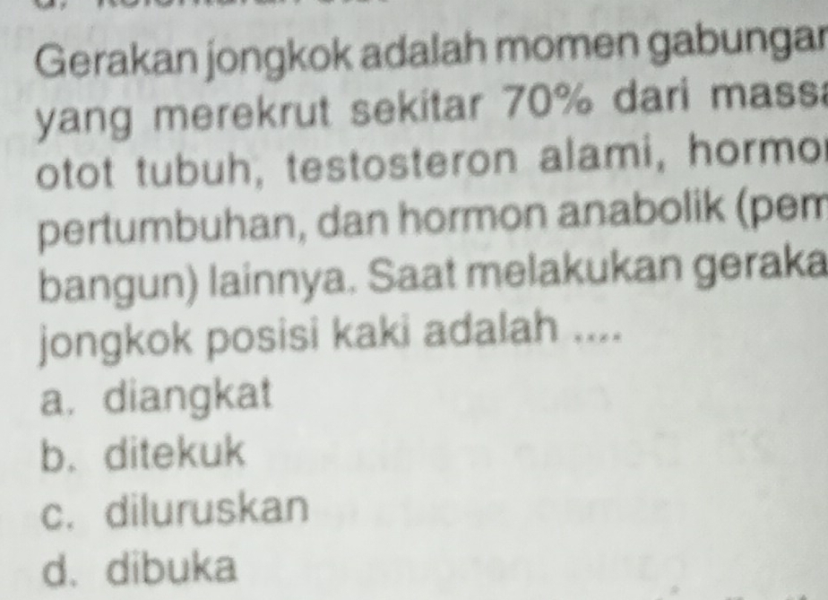 Gerakan jongkok adalah momen gabungar
yang merekrut sekitar 70% dari mass
otot tubuh, testosteron alami, hormo
pertumbuhan, dan hormon anabolik (pem
bangun) lainnya. Saat melakukan geraka
jongkok posisi kaki adalah ....
a. diangkat
b. ditekuk
c. diluruskan
d. dibuka