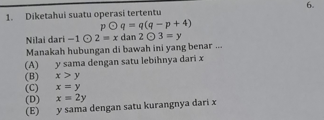 Diketahui suatu operasi tertentu
podot q=q(q-p+4)
Nilai dari -1odot 2=xdan2odot 3=y
Manakah hubungan di bawah ini yang benar ...
(A) y sama dengan satu lebihnya dari x
(B) x>y
(C) x=y
(D) x=2y
(E) y sama dengan satu kurangnya dari x