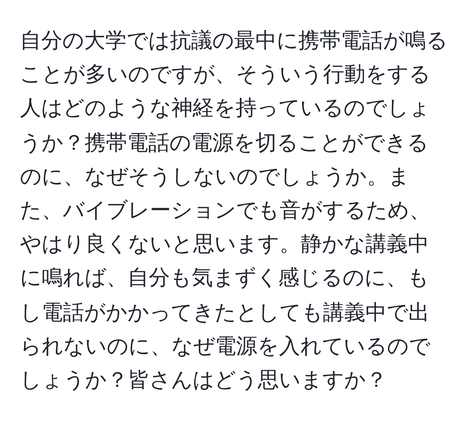 自分の大学では抗議の最中に携帯電話が鳴ることが多いのですが、そういう行動をする人はどのような神経を持っているのでしょうか？携帯電話の電源を切ることができるのに、なぜそうしないのでしょうか。また、バイブレーションでも音がするため、やはり良くないと思います。静かな講義中に鳴れば、自分も気まずく感じるのに、もし電話がかかってきたとしても講義中で出られないのに、なぜ電源を入れているのでしょうか？皆さんはどう思いますか？