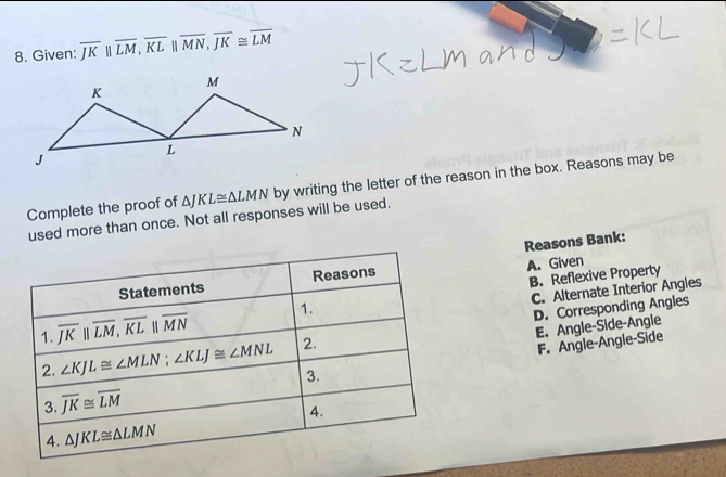 Given: overline JKparallel overline LM,overline KLparallel overline MN,overline JK≌ overline LM
Complete the proof of △ JKL≌ △ LMN by writing the letter of the reason in the box. Reasons may be
used more than once. Not all responses will be used.
Reasons Bank:
B. Reflexive Property
A. Given
C. Alternate Interior Angles
D. Corresponding Angles
E. Angle-Side-Angle
F. Angle-Angle-Side