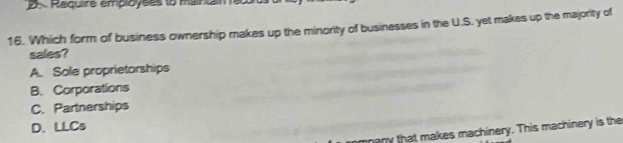 Require employées to maintain 10
16. Which form of business ownership makes up the minority of businesses in the U.S. yet makes up the majority of
sales?
A. Sole proprietorships
B. Corporations
C. Partnerships
D. LLCs
many that makes machinery. This machinery is the