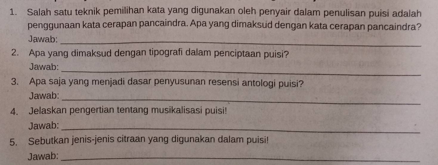 Salah satu teknik pemilihan kata yang digunakan oleh penyair dalam penulisan puisi adalah 
penggunaan kata cerapan pancaindra. Apa yang dimaksud dengan kata cerapan pancaindra? 
Jawab:_ 
2. Apa yang dimaksud dengan tipografi dalam penciptaan puisi? 
Jawab:_ 
3. Apa saja yang menjadi dasar penyusunan resensi antologi puisi? 
_ 
Jawab: 
4. Jelaskan pengertian tentang musikalisasi puisi! 
Jawab:_ 
5. Sebutkan jenis-jenis citraan yang digunakan dalam puisi! 
Jawab:_