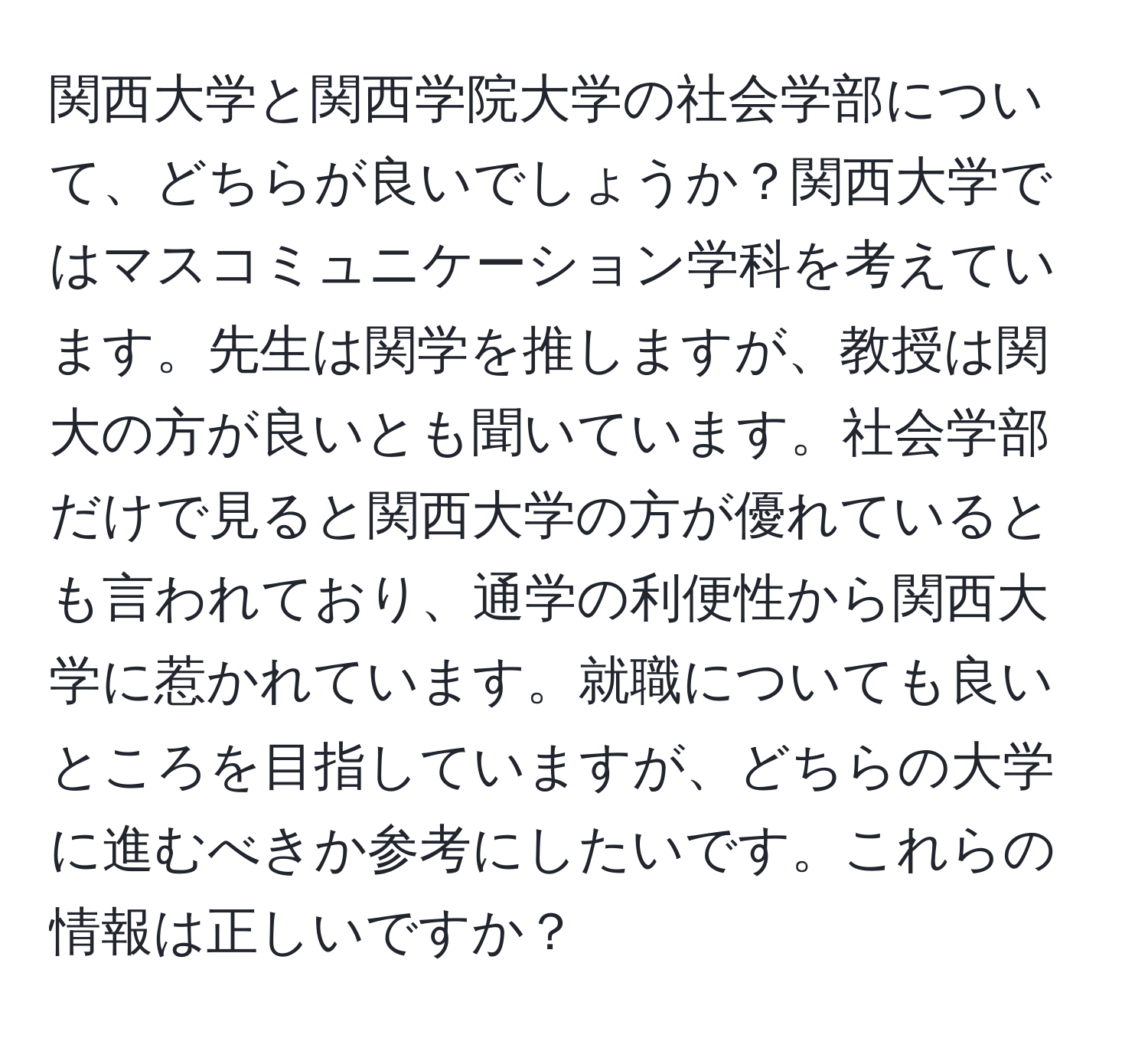 関西大学と関西学院大学の社会学部について、どちらが良いでしょうか？関西大学ではマスコミュニケーション学科を考えています。先生は関学を推しますが、教授は関大の方が良いとも聞いています。社会学部だけで見ると関西大学の方が優れているとも言われており、通学の利便性から関西大学に惹かれています。就職についても良いところを目指していますが、どちらの大学に進むべきか参考にしたいです。これらの情報は正しいですか？