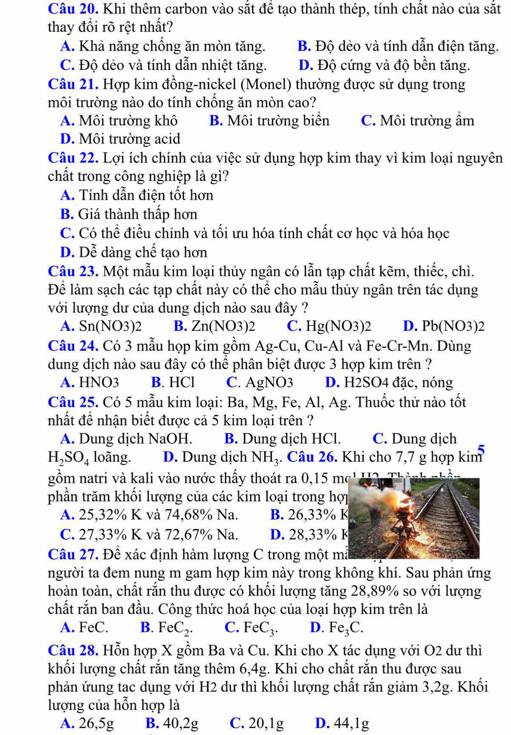 Khi thêm carbon vào sắt để tạo thành thép, tính chất nào của sắt
thay đổi rõ rệt nhất?
A. Khả năng chống ăn mòn tăng. B. Độ dẻo và tính dẫn điện tăng.
C. Độ dẻo và tính dẫn nhiệt tăng. D. Độ cứng và độ bền tăng.
Câu 21. Hợp kim đồng-nickel (Monel) thường được sử dụng trong
môi trường nào do tính chống ăn mòn cao?
A. Môi trường khô B. Môi trường biển C. Môi trường ẩm
D. Môi trường acid
Câu 22. Lợi ích chính của việc sử dụng hợp kim thay vì kim loại nguyên
chất trong công nghiệp là gì?
A. Tính dẫn điện tốt hơn
B. Giá thành thấp hơn
C. Có thể điều chỉnh và tối ưu hóa tính chất cơ học và hóa học
D. Dễ dàng chế tạo hơn
Câu 23. Một mẫu kim loại thủy ngân có lẫn tạp chất kẽm, thiếc, chì.
Để làm sạch các tạp chất này có thể cho mẫu thủy ngân trên tác dụng
với lượng dư của dung dịch nào sau đây ?
A. Sn(NO3)2 B. Zn(NO3)2 C. Hg(NO3)2 D. Pb(NO 3)2
Câu 24. Có 3 mẫu họp kim gồm Ag-Cu , Cu-Al và Fe-Cr-Mn. Dùng
dung dịch nào sau đây có thể phân biệt được 3 hợp kim trên ?
A. HNO3 B. HCl C. AgNO3 D. H2SO4 đặc, nóng
Câu 25. Có 5 mẫu kim loại: Ba, Mg, Fe, Al, Ag. Thuốc thử nào tốt
nhất để nhận biết được cả 5 kim loại trên ?
A. Dung dịch NaOH. B. Dung dịch HCl. C. Dung dịch
H_2SO_4 loãng. D. Dung dịch NH_3 :. Câu 26. Khi cho 7,7 g hợp kim
gồm natri và kali vào nước thấy thoát ra 0,15 mc' Thàm
phần trăm khối lượng của các kim loại trong hợp
A. 25,32% K và 74,68% Na. B. 26,33% K
C. 27,33% K và 72,67% Na. D. 28,33% K
Câu 27. Để xác định hàm lượng C trong một mẫ
người ta đem nung m gam hợp kim này trong không khí. Sau phản ứng
hoàn toàn, chất rắn thu được có khối lượng tăng 28,89% so với lượng
chất rắn ban đầu. Công thức hoá học của loại hợp kim trên là
A. FeC. B. FeC_2. C. FeC_3. D. Fe_3C.
Câu 28. Hỗn hợp X gồm Ba và Cu. Khi cho X tác dụng với O2 dư thì
khối lượng chất rắn tăng thêm 6,4g. Khi cho chất rắn thu được sau
phản ứung tạc dụng với H2 dư thì khối lượng chất rắn giảm 3,2g. Khối
lượng của hỗn hợp là
A. 26,5g B. 40,2g C. 20,1g D. 44,1g